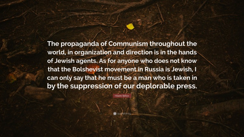 Hilaire Belloc Quote: “The propaganda of Communism throughout the world, in organization and direction is in the hands of Jewish agents. As for anyone who does not know that the Bolshevist movement in Russia is Jewish, I can only say that he must be a man who is taken in by the suppression of our deplorable press.”
