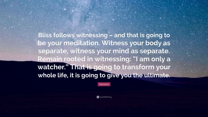 Rajneesh Quote: “Bliss follows witnessing – and that is going to be your meditation. Witness your body as separate, witness your mind as separate. Remain rooted in witnessing: “I am only a watcher.” That is going to transform your whole life, it is going to give you the ultimate.”