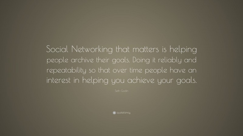 Seth Godin Quote: “Social Networking that matters is helping people archive their goals. Doing it reliably and repeatability so that over time people have an interest in helping you achieve your goals.”