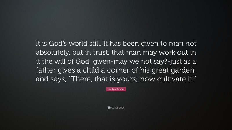 Phillips Brooks Quote: “It is God’s world still. It has been given to man not absolutely, but in trust, that man may work out in it the will of God; given-may we not say?-just as a father gives a child a corner of his great garden, and says, “There, that is yours; now cultivate it.””
