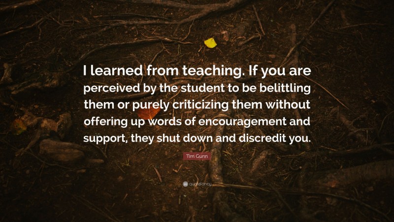 Tim Gunn Quote: “I learned from teaching. If you are perceived by the student to be belittling them or purely criticizing them without offering up words of encouragement and support, they shut down and discredit you.”