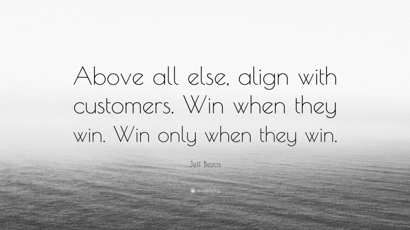 Jeff Bezos Quote: “Above all else, align with customers. Win when they win. Win only when they win.”