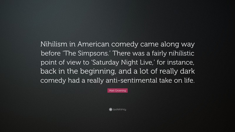 Matt Groening Quote: “Nihilism in American comedy came along way before ‘The Simpsons.’ There was a fairly nihilistic point of view to ‘Saturday Night Live,’ for instance, back in the beginning, and a lot of really dark comedy had a really anti-sentimental take on life.”