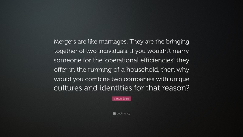 Simon Sinek Quote: “Mergers are like marriages. They are the bringing together of two individuals. If you wouldn’t marry someone for the ‘operational efficiencies’ they offer in the running of a household, then why would you combine two companies with unique cultures and identities for that reason?”