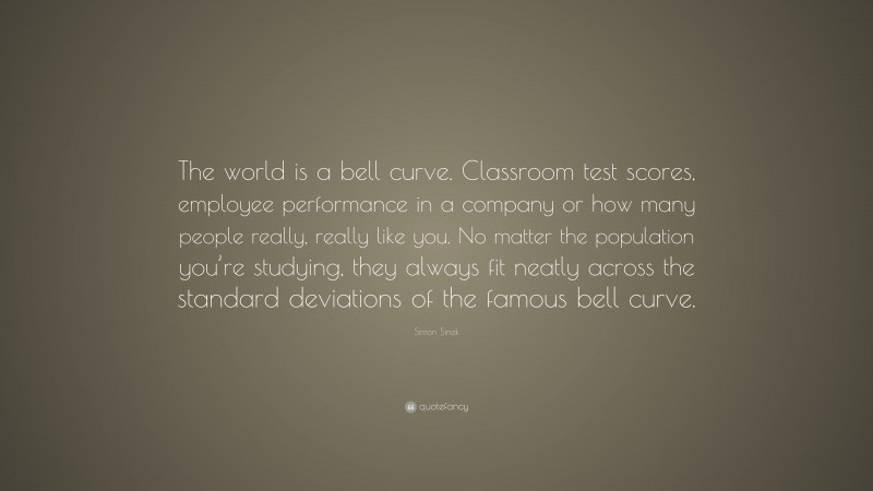 Simon Sinek Quote: “The world is a bell curve. Classroom test scores, employee performance in a company or how many people really, really like you. No matter the population you’re studying, they always fit neatly across the standard deviations of the famous bell curve.”