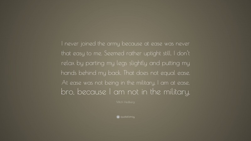 Mitch Hedberg Quote: “I never joined the army because at ease was never that easy to me. Seemed rather uptight still. I don’t relax by parting my legs slightly and putting my hands behind my back. That does not equal ease. At ease was not being in the military. I am at ease, bro, because I am not in the military.”