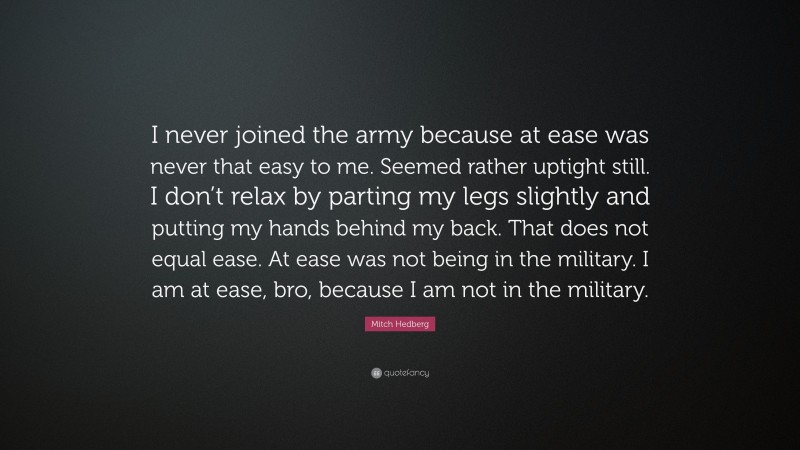 Mitch Hedberg Quote: “I never joined the army because at ease was never that easy to me. Seemed rather uptight still. I don’t relax by parting my legs slightly and putting my hands behind my back. That does not equal ease. At ease was not being in the military. I am at ease, bro, because I am not in the military.”