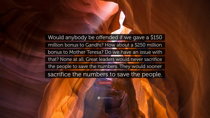Simon Sinek Quote: “Would anybody be offended if we gave a $150 million bonus to Gandhi? How about a $250 million bonus to Mother Teresa? Do we have an issue with that? None at all. Great leaders would never sacrifice the people to save the numbers. They would sooner sacrifice the numbers to save the people.”