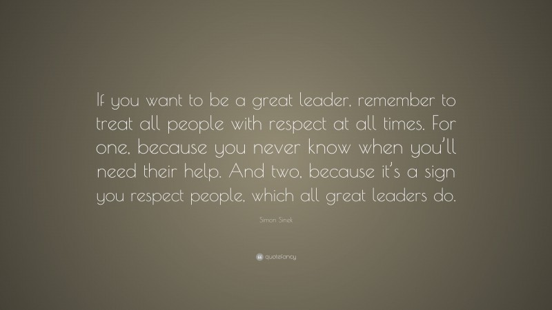 Simon Sinek Quote: “If you want to be a great leader, remember to treat all people with respect at all times. For one, because you never know when you’ll need their help. And two, because it’s a sign you respect people, which all great leaders do.”