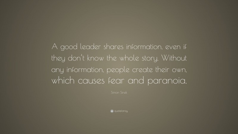 Simon Sinek Quote: “A good leader shares information, even if they don’t know the whole story. Without any information, people create their own, which causes fear and paranoia.”