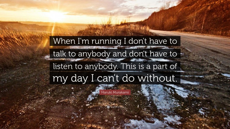 Haruki Murakami Quote: “When I'm running I don't have to talk to anybody and don't have to listen to anybody. This is a part of my day I can't do without.”