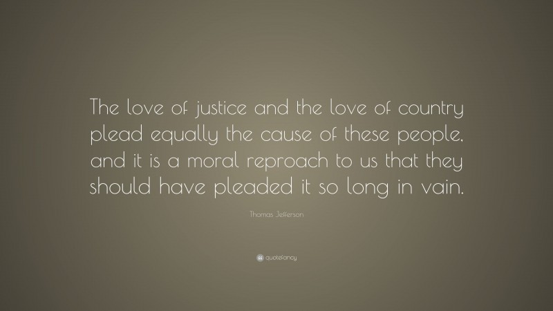 Thomas Jefferson Quote: “The love of justice and the love of country plead equally the cause of these people, and it is a moral reproach to us that they should have pleaded it so long in vain.”