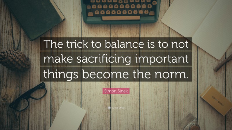 Simon Sinek Quote: “The trick to balance is to not make sacrificing important things become the norm.”