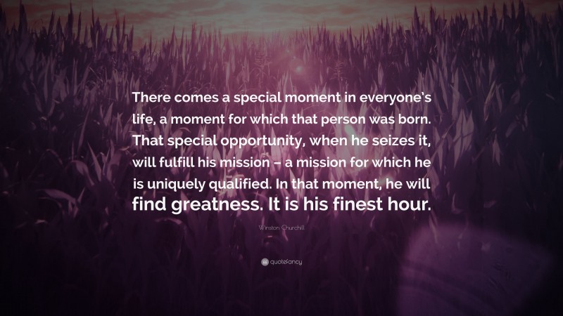 Winston Churchill Quote: “There comes a special moment in everyone’s life, a moment for which that person was born. That special opportunity, when he seizes it, will fulfill his mission – a mission for which he is uniquely qualified. In that moment, he will find greatness. It is his finest hour.”
