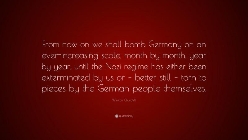 Winston Churchill Quote: “From now on we shall bomb Germany on an ever-increasing scale, month by month, year by year, until the Nazi regime has either been exterminated by us or – better still – torn to pieces by the German people themselves.”