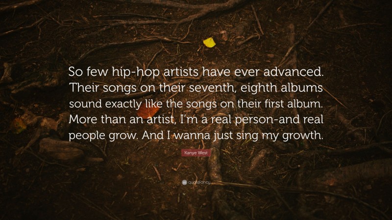 Kanye West Quote: “So few hip-hop artists have ever advanced. Their songs on their seventh, eighth albums sound exactly like the songs on their first album. More than an artist, I’m a real person-and real people grow. And I wanna just sing my growth.”