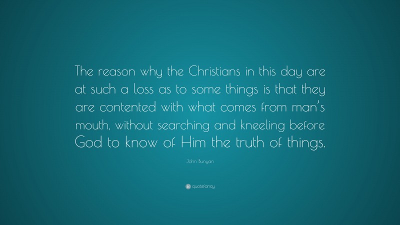 John Bunyan Quote: “The reason why the Christians in this day are at such a loss as to some things is that they are contented with what comes from man’s mouth, without searching and kneeling before God to know of Him the truth of things.”