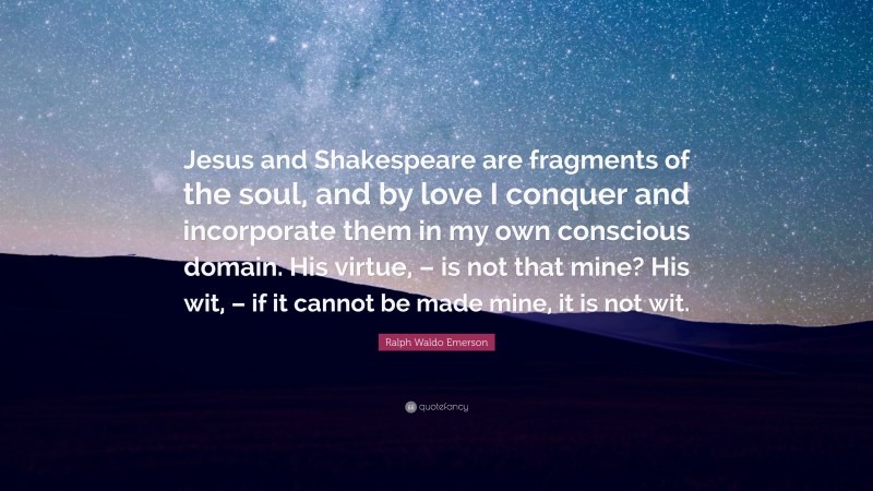Ralph Waldo Emerson Quote: “Jesus and Shakespeare are fragments of the soul, and by love I conquer and incorporate them in my own conscious domain. His virtue, – is not that mine? His wit, – if it cannot be made mine, it is not wit.”