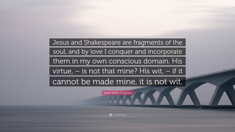 Ralph Waldo Emerson Quote: “Jesus and Shakespeare are fragments of the soul, and by love I conquer and incorporate them in my own conscious domain. His virtue, – is not that mine? His wit, – if it cannot be made mine, it is not wit.”