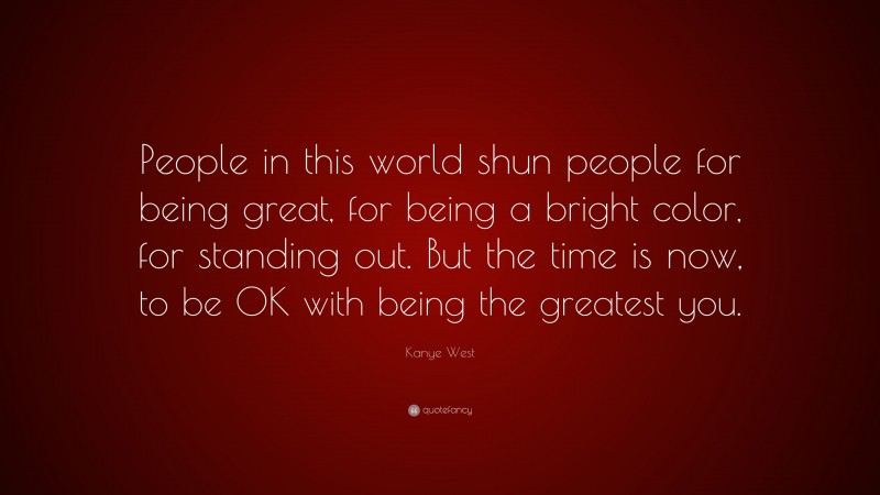 Kanye West Quote: “People in this world shun people for being great, for being a bright color, for standing out. But the time is now, to be OK with being the greatest you.”