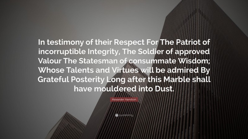 Alexander Hamilton Quote: “In testimony of their Respect For The Patriot of incorruptible Integrity, The Soldier of approved Valour The Statesman of consummate Wisdom; Whose Talents and Virtues will be admired By Grateful Posterity Long after this Marble shall have mouldered into Dust.”
