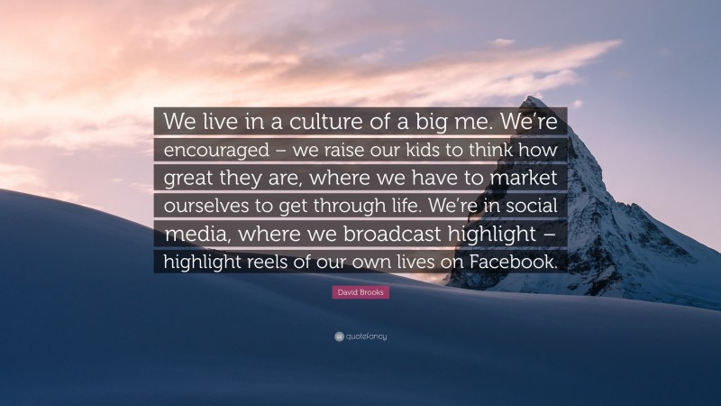 David Brooks Quote: “We live in a culture of a big me. We’re encouraged – we raise our kids to think how great they are, where we have to market ourselves to get through life. We’re in social media, where we broadcast highlight – highlight reels of our own lives on Facebook.”