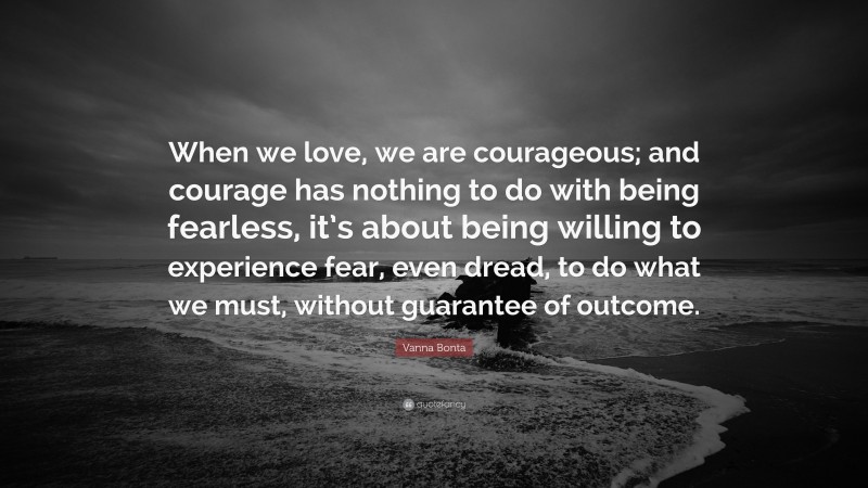 Vanna Bonta Quote: “When we love, we are courageous; and courage has nothing to do with being fearless, it’s about being willing to experience fear, even dread, to do what we must, without guarantee of outcome.”
