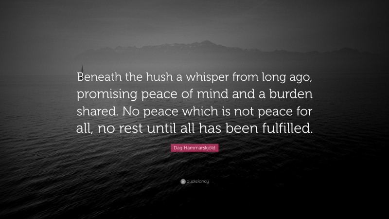 Dag Hammarskjöld Quote: “Beneath the hush a whisper from long ago, promising peace of mind and a burden shared. No peace which is not peace for all, no rest until all has been fulfilled.”