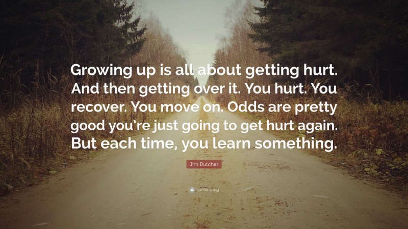Jim Butcher Quote: “Growing up is all about getting hurt. And then getting over it. You hurt. You recover. You move on. Odds are pretty good you’re just going to get hurt again. But each time, you learn something.”