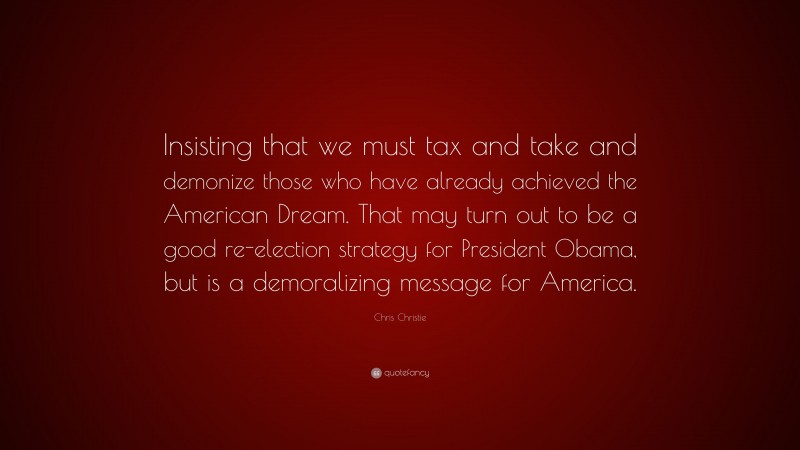 Chris Christie Quote: “Insisting that we must tax and take and demonize those who have already achieved the American Dream. That may turn out to be a good re-election strategy for President Obama, but is a demoralizing message for America.”