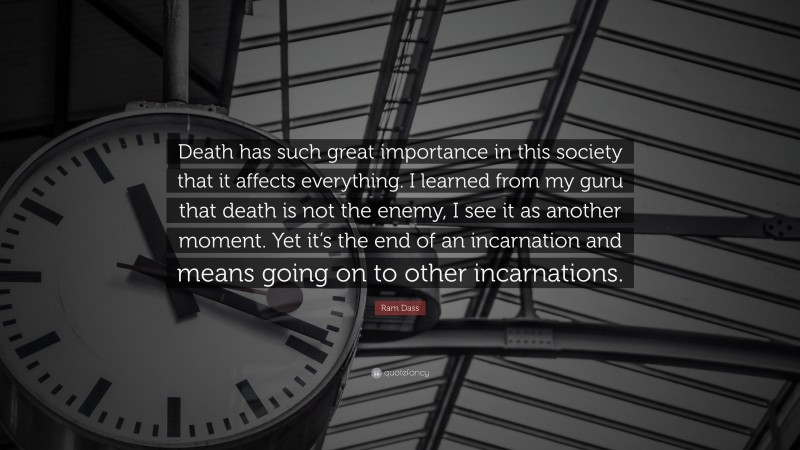 Ram Dass Quote: “Death has such great importance in this society that it affects everything. I learned from my guru that death is not the enemy, I see it as another moment. Yet it’s the end of an incarnation and means going on to other incarnations.”