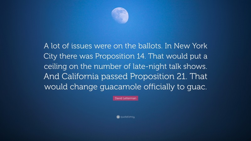 David Letterman Quote: “A lot of issues were on the ballots. In New York City there was Proposition 14. That would put a ceiling on the number of late-night talk shows. And California passed Proposition 21. That would change guacamole officially to guac.”
