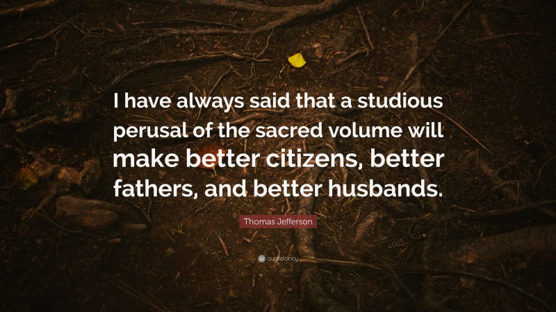 Thomas Jefferson Quote: “I have always said that a studious perusal of the sacred volume will make better citizens, better fathers, and better husbands.”