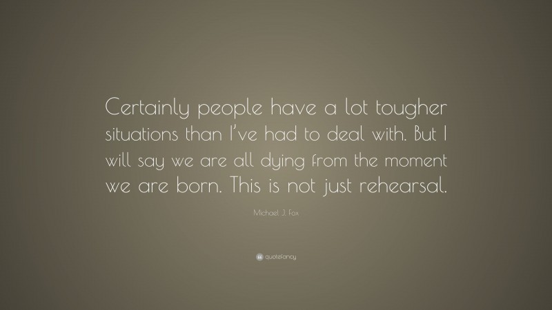 Michael J. Fox Quote: “Certainly people have a lot tougher situations than I’ve had to deal with. But I will say we are all dying from the moment we are born. This is not just rehearsal.”