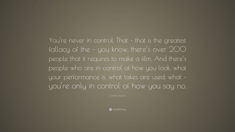 Sandra Bullock Quote: “You’re never in control. That – that is the greatest fallacy of the – you know, there’s over 200 people that it requires to make a film. And there’s people who are in control of how you look, what your performance is, what takes are used, what – you’re only in control of how you say no.”