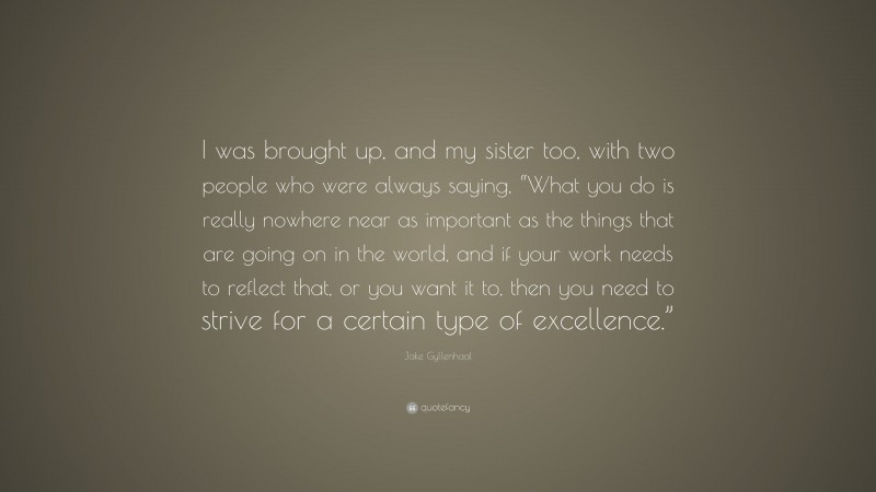 Jake Gyllenhaal Quote: “I was brought up, and my sister too, with two people who were always saying, “What you do is really nowhere near as important as the things that are going on in the world, and if your work needs to reflect that, or you want it to, then you need to strive for a certain type of excellence.””