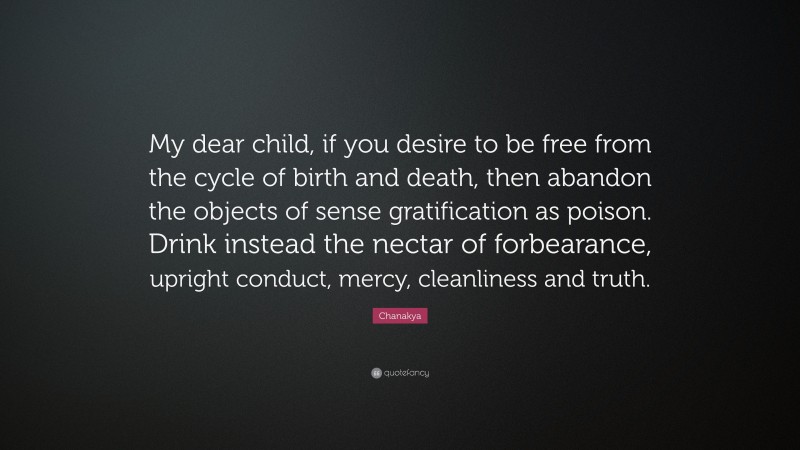 Chanakya Quote: “My dear child, if you desire to be free from the cycle of birth and death, then abandon the objects of sense gratification as poison. Drink instead the nectar of forbearance, upright conduct, mercy, cleanliness and truth.”