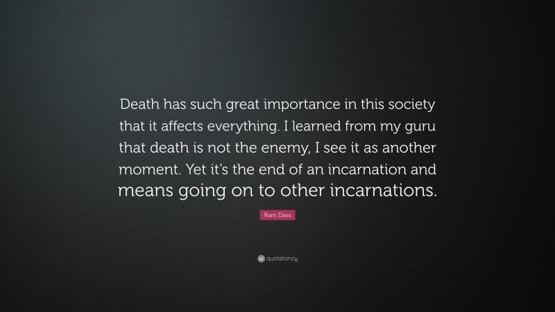 Ram Dass Quote: “Death has such great importance in this society that it affects everything. I learned from my guru that death is not the enemy, I see it as another moment. Yet it’s the end of an incarnation and means going on to other incarnations.”