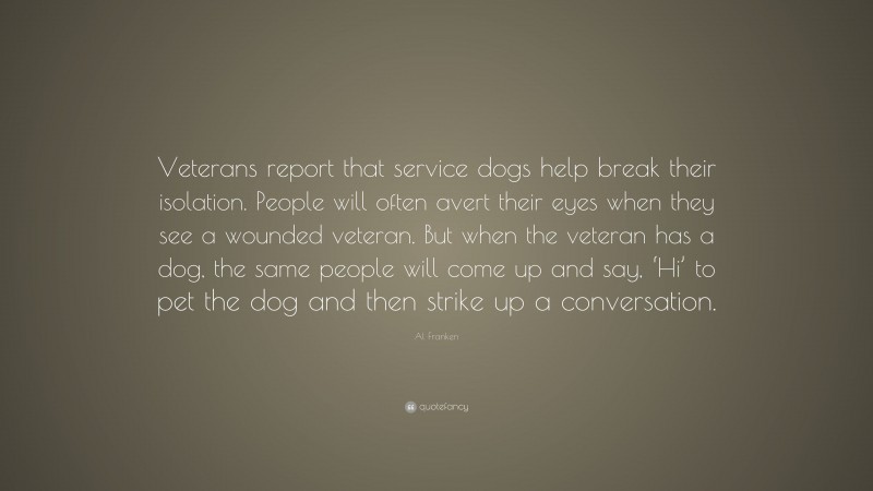 Al Franken Quote: “Veterans report that service dogs help break their isolation. People will often avert their eyes when they see a wounded veteran. But when the veteran has a dog, the same people will come up and say, ‘Hi’ to pet the dog and then strike up a conversation.”