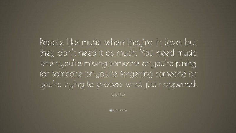Taylor Swift Quote: “People like music when they’re in love, but they don’t need it as much. You need music when you’re missing someone or you’re pining for someone or you’re forgetting someone or you’re trying to process what just happened.”