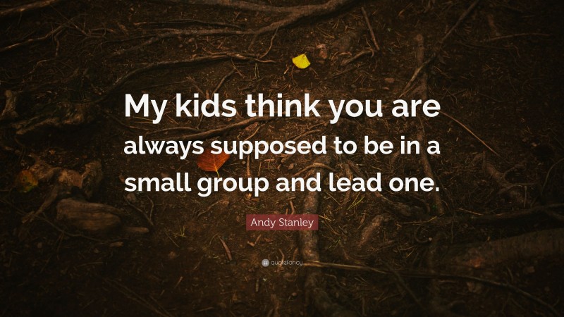 Andy Stanley Quote: “My kids think you are always supposed to be in a small group and lead one.”