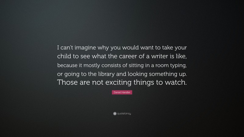 Daniel Handler Quote: “I can’t imagine why you would want to take your child to see what the career of a writer is like, because it mostly consists of sitting in a room typing, or going to the library and looking something up. Those are not exciting things to watch.”
