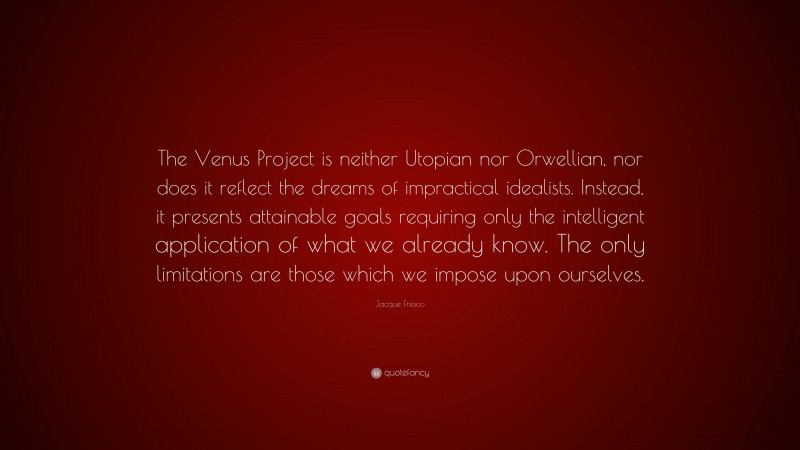 Jacque Fresco Quote: “The Venus Project is neither Utopian nor Orwellian, nor does it reflect the dreams of impractical idealists. Instead, it presents attainable goals requiring only the intelligent application of what we already know. The only limitations are those which we impose upon ourselves.”