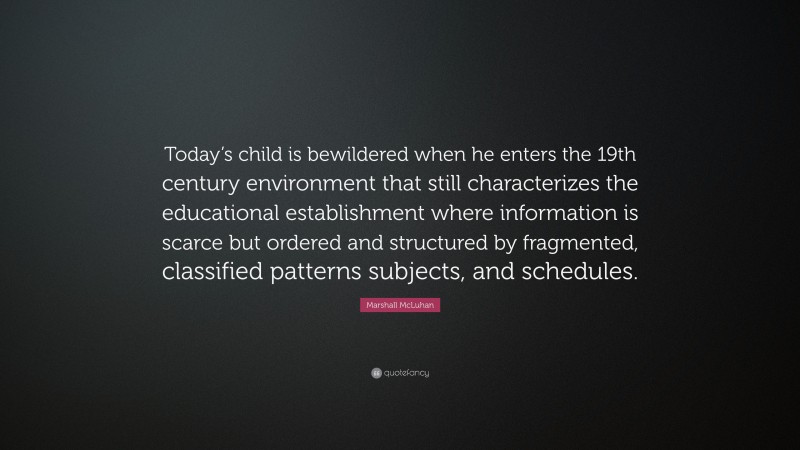 Marshall McLuhan Quote: “Today’s child is bewildered when he enters the 19th century environment that still characterizes the educational establishment where information is scarce but ordered and structured by fragmented, classified patterns subjects, and schedules.”