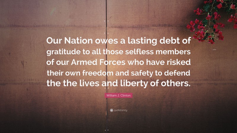 William J. Clinton Quote: “Our Nation owes a lasting debt of gratitude to all those selfless members of our Armed Forces who have risked their own freedom and safety to defend the the lives and liberty of others.”