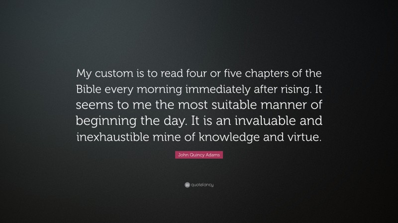 John Quincy Adams Quote: “My custom is to read four or five chapters of the Bible every morning immediately after rising. It seems to me the most suitable manner of beginning the day. It is an invaluable and inexhaustible mine of knowledge and virtue.”