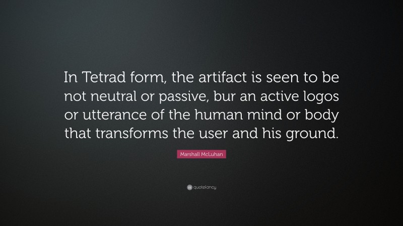 Marshall McLuhan Quote: “In Tetrad form, the artifact is seen to be not neutral or passive, bur an active logos or utterance of the human mind or body that transforms the user and his ground.”