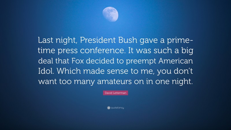 David Letterman Quote: “Last night, President Bush gave a prime-time press conference. It was such a big deal that Fox decided to preempt American Idol. Which made sense to me, you don’t want too many amateurs on in one night.”
