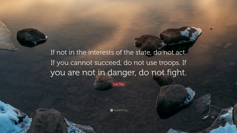 Sun Tzu Quote: “If not in the interests of the state, do not act. If you cannot succeed, do not use troops. If you are not in danger, do not fight.”