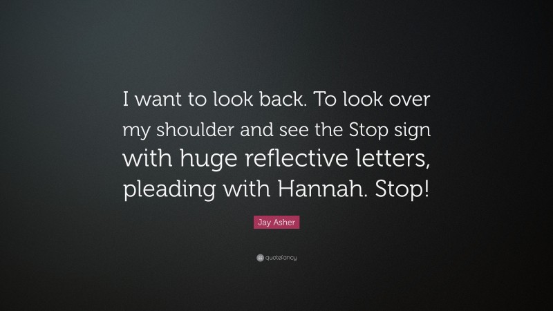 Jay Asher Quote: “I want to look back. To look over my shoulder and see the Stop sign with huge reflective letters, pleading with Hannah. Stop!”